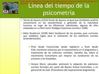 Tomás de Aquino (1252) Tomás de Aquino, al igual que Aristóteles prefirió concentrarse en las características y generales de la naturaleza humana, en lugar de las diferencias individuales, algunas de ellas esbozadas en su libro Suma Teológica Examenes escritos ( 1500)Ratio Studiorum (1599) Ratio Studiorum de los jesuitas, guia curricular que establece reglas para la realización de los exámenes escritos (estandarización).Pinel desde Francia,Tuke desde Inglaterra y Rush desde EUA, invirtieron esfuerzos por el mejoramiento en el diagnóstico y tratamiento de los enfermos mentales. DorotheDix, lideró el movimiento humanitario por mejorar las condiciones de las prisiones y los hospitales.Horace Mann, educador, promovió la adopción de exámenes escritos formales por parte del Boston SchoolCommittee, y en general de los EUA. (Promotores del mejoramiento diagnóstico)Línea del tiempo de la psicometría