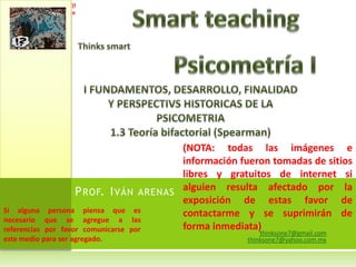 thinksone7@gmail.comthinksone7@yahoo.com.mxSmartteachingThinkssmartPsicometría II FUNDAMENTOS, DESARROLLO, FINALIDAD Y PERSPECTIVS HISTORICAS DE LA PSICOMETRIA1.3 Teoría bifactorial (Spearman)(NOTA: todas las imágenes e información fueron tomadas de sitios libres y gratuitos de internet si alguien resulta afectado por la exposición de estas favor de contactarme y se suprimirán de forma inmediata)Prof. Iván arenas Si alguna persona piensa que es necesario que se agregue a las referencias por favor comunicarse por este medio para ser agregado.