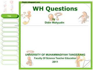 WH Questions by : Didin Wahyudin UNIVERSITY OF MUHAMMADIYAH TANGERANG Faculty Of Science Teacher Education 2011 Title WHAT WHO WHERE WHY WHOSE WHEN WHOM WHICH FINISH HOW fkipb1.blogspot.com 