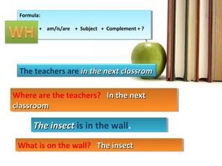 The teachers are in the next classromin the next classrom
Formula:
Wh + + am/is/are + Subject + Complement + ?
Formula:
Wh + + am/is/are + Subject + Complement + ?
Where are the teachers? In the nextIn the next
classroomclassroom
Where are the teachers? In the nextIn the next
classroomclassroom
The insectThe insect is in the wall.The insectThe insect is in the wall.
What is on the wall? The insectThe insectWhat is on the wall? The insectThe insect
 