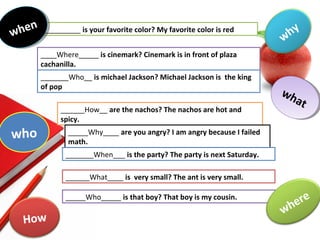__________ is your favorite color? My favorite color is red
____Where_____ is cinemark? Cinemark is in front of plaza
cachanilla.
_______Who__ is michael Jackson? Michael Jackson is the king
of pop
______How__ are the nachos? The nachos are hot and
spicy.
_____Why____ are you angry? I am angry because I failed
math.
_______When___ is the party? The party is next Saturday.
______What____ is very small? The ant is very small.
_____Who_____ is that boy? That boy is my cousin.
what
what
where
who
when
when
why
How
 