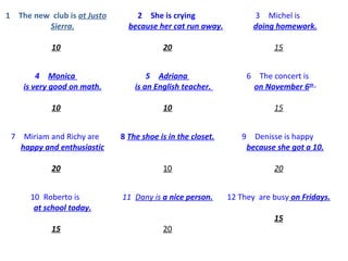 1 The new club is at Justo
Sierra.
10
2 She is crying
because her cat run away.
20
3 Michel is
doing homework.
15
4 Monica
is very good on math.
10
5 Adriana
is an English teacher.
10
6 The concert is
on November 6th .
15
7 Miriam and Richy are
happy and enthusiastic
20
8 The shoe is in the closet.
10
9 Denisse is happy
because she got a 10.
20
10 Roberto is
at school today.
15
11 Dany is a nice person.
20
12 They are busy on Fridays.
15
 