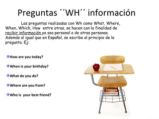 Preguntas ´´WH´´ información Las preguntas realizadas con Wh como What, Where, When, Which, How  entre otras, se hacen con la finalidad de  recibir información  ya sea personal o de otras personas. Además al igual que en Español, se escribe al principio de la pregunta. Ej: How are you today? When is your birthday? What do you do? Where are you from? Who is  your best friend? 