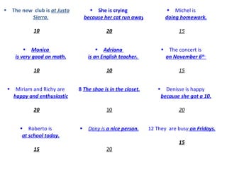 The new  club is  at Justo Sierra. 10 She is crying  because her cat run away. 20 Michel is  doing homework. 15 Monica  is very good on math. 10 Adriana  is an English teacher.   10 The concert is  on November 6 th  . 15 Miriam and Richy are  happy and enthusiastic 20 8   The shoe  is  in the closet. 10 Denisse is happy  because she got a 10. 20 Roberto is  at school today. 15 Dany  is  a nice person. 20 12 They  are busy  on Fridays. 15 