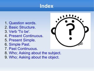 Index


1. Question words.
2. Basic Structure.
3. Verb 'To be'.
4. Present Continuous.
5. Present Simple.
6. Simple Past.
7. Past Continuous.
8. Who; Asking about the subject.
9. Who; Asking about the object.
 