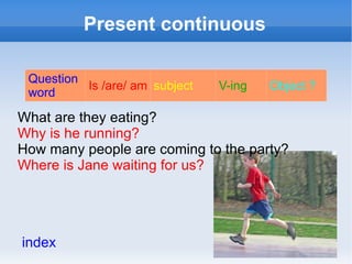 Present continuous

 Question
          Is /are/ am subject   V-ing   Object ?
 word

What are they eating?
Why is he running?
How many people are coming to the party?
Where is Jane waiting for us?




index
 