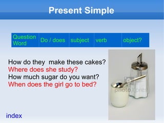 Present Simple

  Question
           Do / does subject   verb   object?
  Word


How do they make these cakes?
Where does she study?
How much sugar do you want?
When does the girl go to bed?



index
 