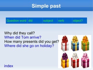 Simple past

 Question word did   subject   verb   object?



Why did they call?
When did Tom arrive?
How many presents did you get?
Where did she go on holiday?




index
 