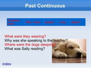 Past Continuous

  Question
             Was / were   subject   v-ing   object?
  word



 What were they wearing?
 Why was she speaking to the teacher?
 Where were the dogs sleeping?
 What was Sally reading?



index
 