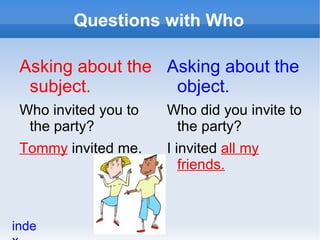 Questions with Who

 Asking about the Asking about the
  subject.         object.
 Who invited you to   Who did you invite to
  the party?           the party?
 Tommy invited me.    I invited all my
                         friends.



inde
 