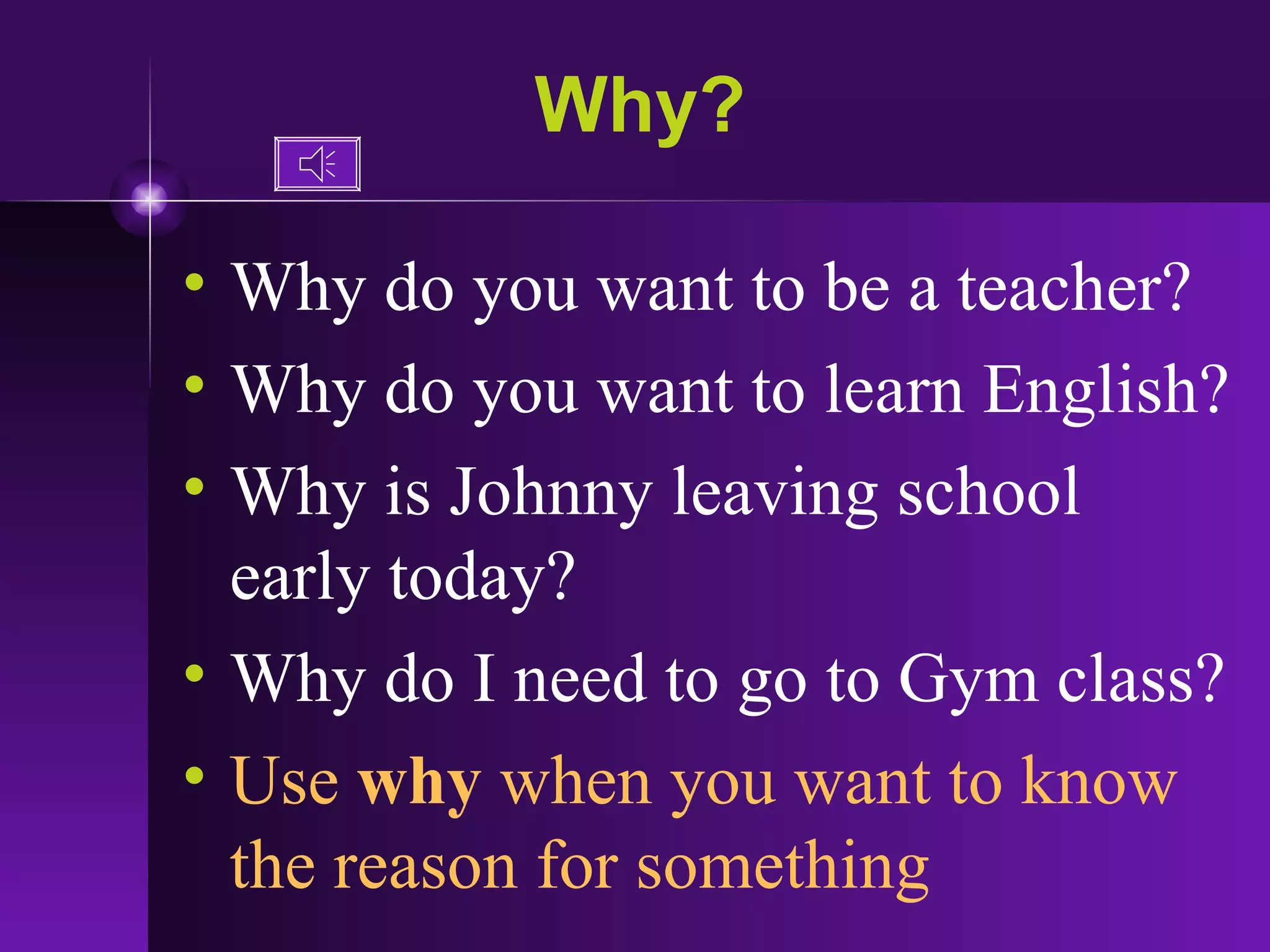 Why? Why do you want to be a teacher? Why do you want to learn English? Why is Johnny leaving school early today? Why do I need to go to Gym class? Use  why  when you want to know the reason for something 
