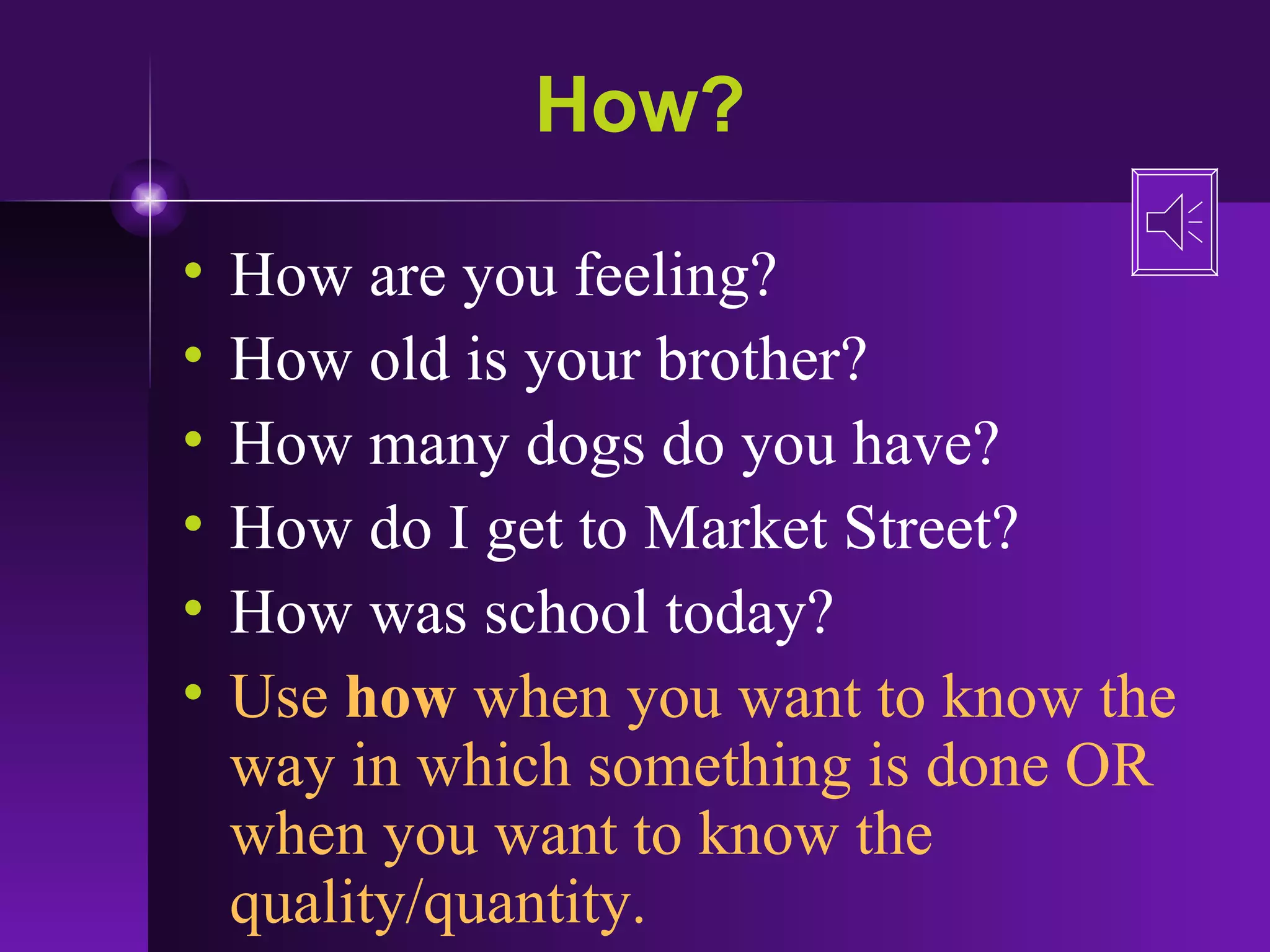 How? How are you feeling? How old is your brother? How many dogs do you have? How do I get to Market Street? How was school today? Use  how  when you want to know the way in which something is done OR when you want to know the quality/quantity. 
