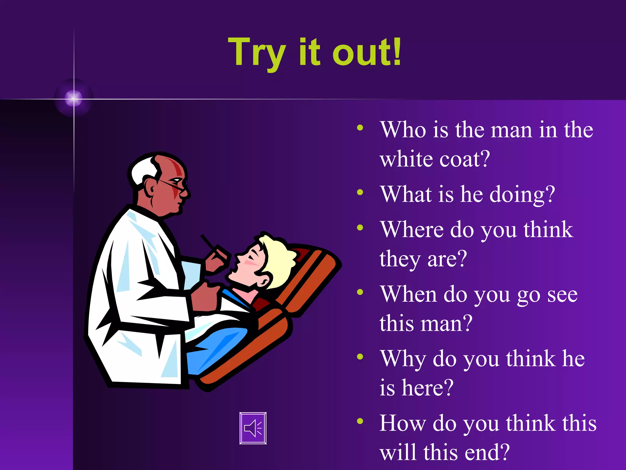 Try it out! Who is the man in the white coat? What is he doing? Where do you think they are? When do you go see this man? Why do you think he is here? How do you think this will this end?  