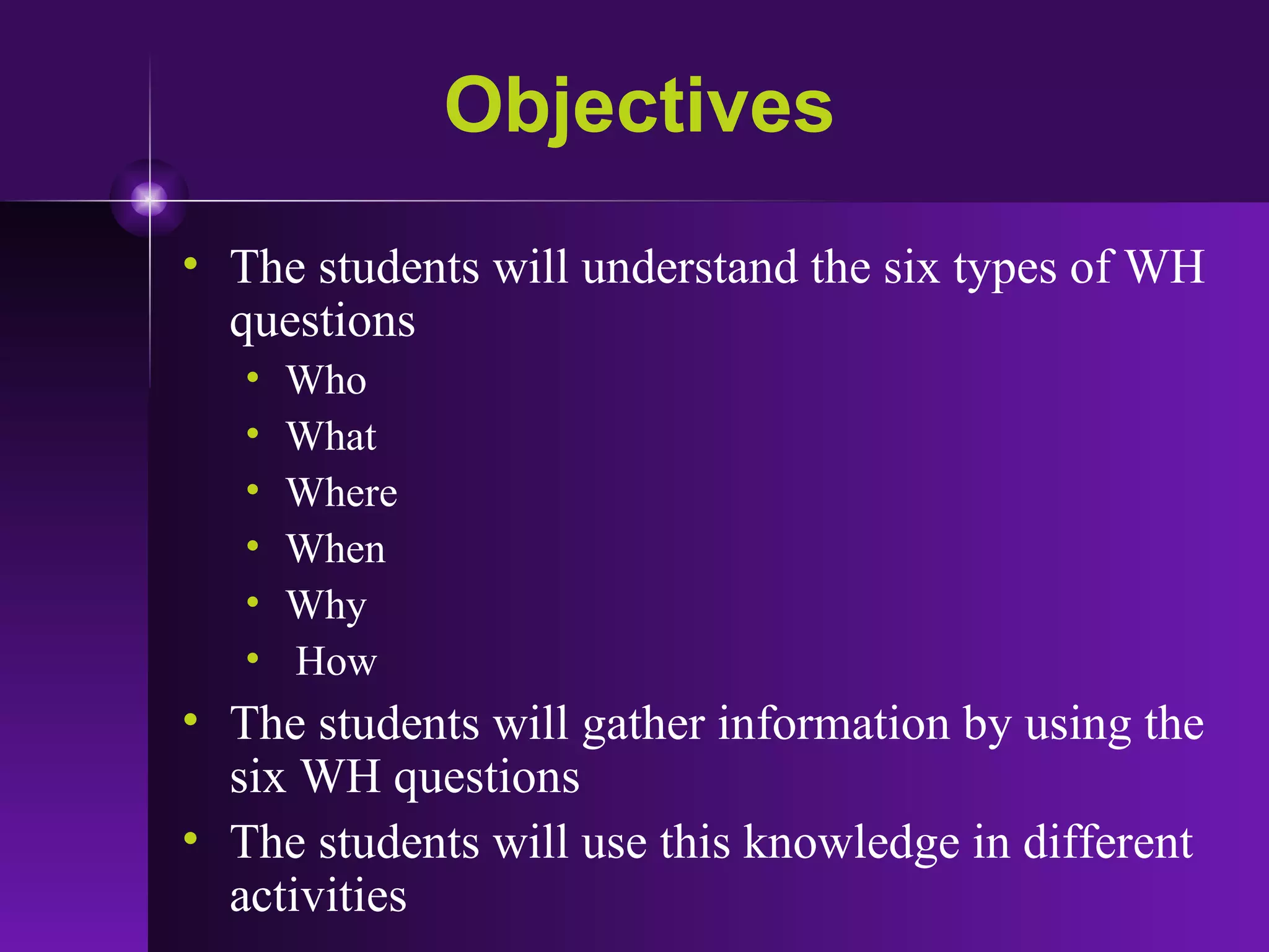 Objectives The students will understand the six types of WH questions Who What Where  When  Why How The students will gather information by using the six WH questions  The students will use this knowledge in different activities 