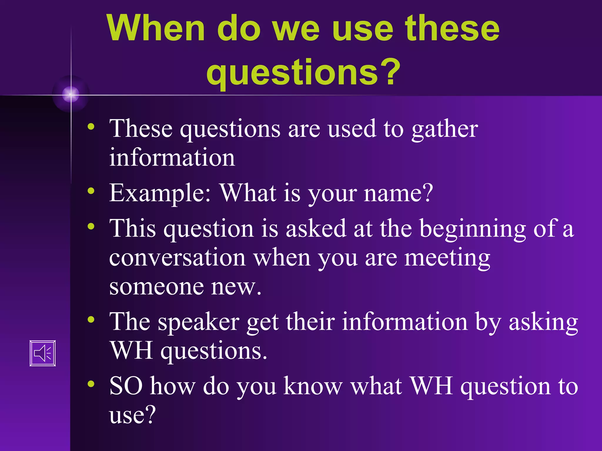 When do we use these questions? These questions are used to gather information Example: What is your name? This question is asked at the beginning of a conversation when you are meeting someone new.  The speaker get their information by asking WH questions. SO how do you know what WH question to use? 