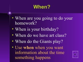 When? When are you going to do your homework? When is your birthday? When do we have art class? When do the Giants play? Use  when  when you want information about the time something happens 