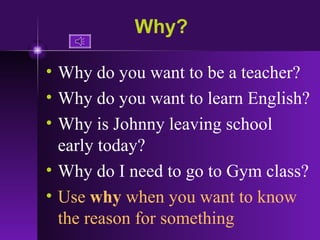 Why? Why do you want to be a teacher? Why do you want to learn English? Why is Johnny leaving school early today? Why do I need to go to Gym class? Use  why  when you want to know the reason for something 