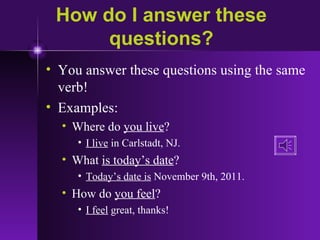 How do I answer these questions? You answer these questions using the same verb! Examples: Where do  you live ? I live  in Carlstadt, NJ. What  is today’s date ? Today’s date is  November 9th, 2011. How do  you feel ? I feel  great, thanks! 