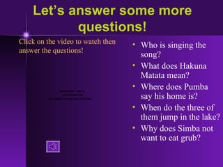 Let’s answer some more questions! Who is singing the song? What does Hakuna Matata mean? Where does Pumba say his home is? When do the three of them jump in the lake? Why does Simba not want to eat grub? Click on the video to watch then answer the questions! 