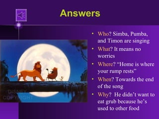Answers Who ? Simba, Pumba, and Timon are singing What ? It means no worries Where ? “Home is where your rump rests” When ? Towards the end of the song Why ?  He didn’t want to eat grub because he’s used to other food 