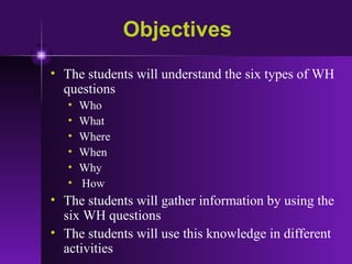Objectives The students will understand the six types of WH questions Who What Where  When  Why How The students will gather information by using the six WH questions  The students will use this knowledge in different activities 