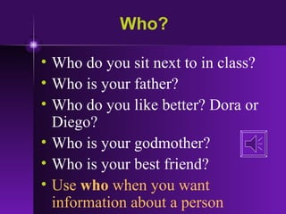 Who? Who do you sit next to in class? Who is your father? Who do you like better? Dora or Diego? Who is your godmother? Who is your best friend? Use  who  when you want information about a person 