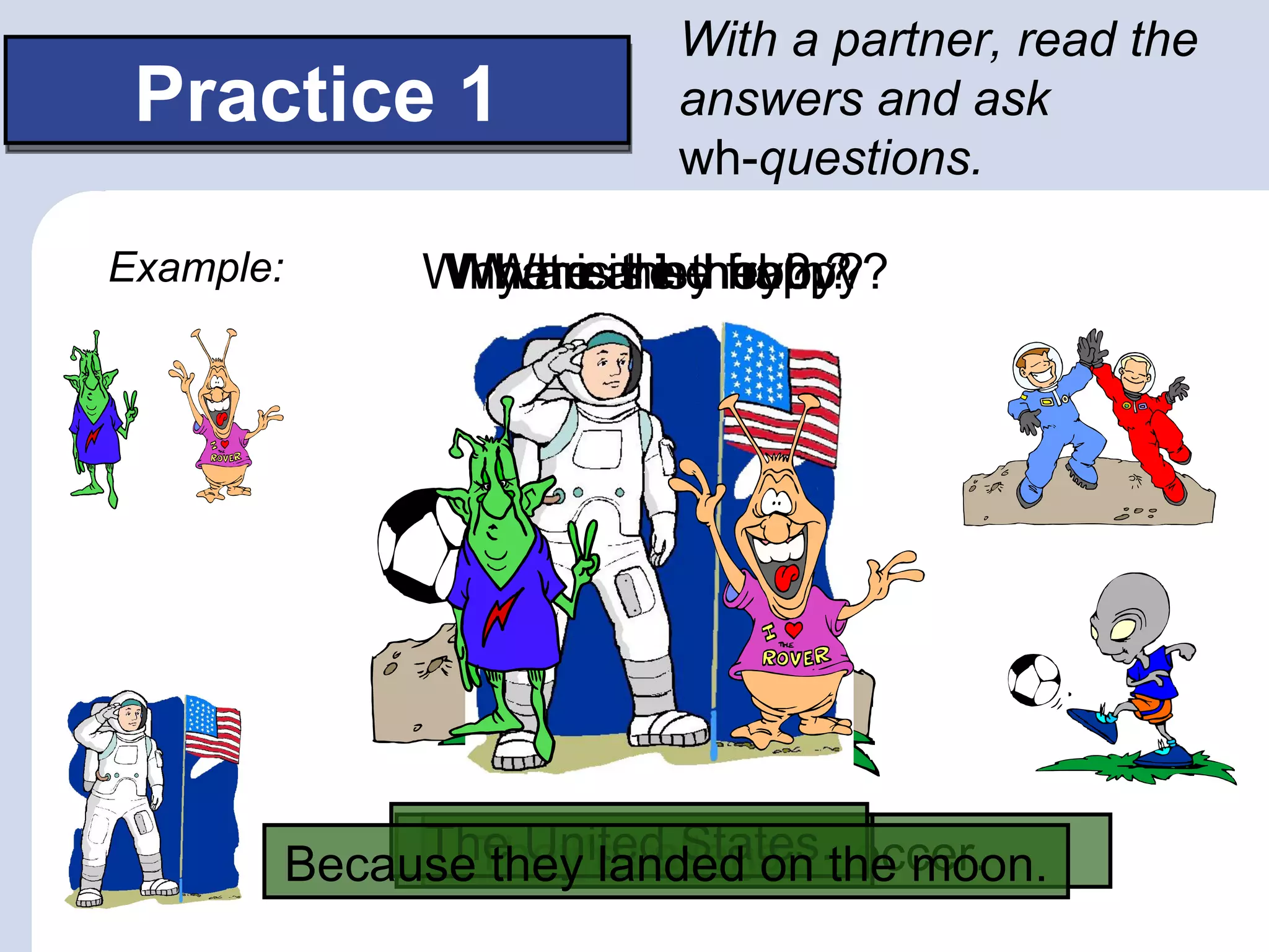With a partner, read the
 Practice 1                answers and ask
                           wh-questions.

Example:        Why areare they?
                 What isis hehobby?
                 Where they from?
                  Who his happy?




                The United States.the moon.
           BecauseThey’rehobbyon soccer.
                   they landed is
                      His aliens.
 