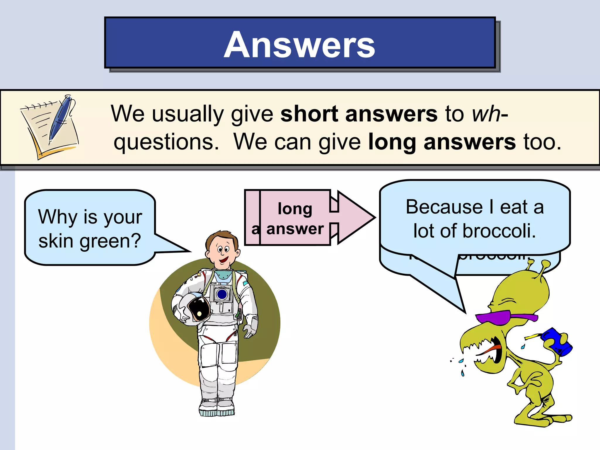 Answers
       We usually give short answers to wh-
       questions. We can give long answers too.

                    short
                      long      My skin is Igreen
                                Because eat a
Why is your
                   answer
                     answer     because I eat a
                                  lot of broccoli.
skin green?
                                 lot of broccoli.
 