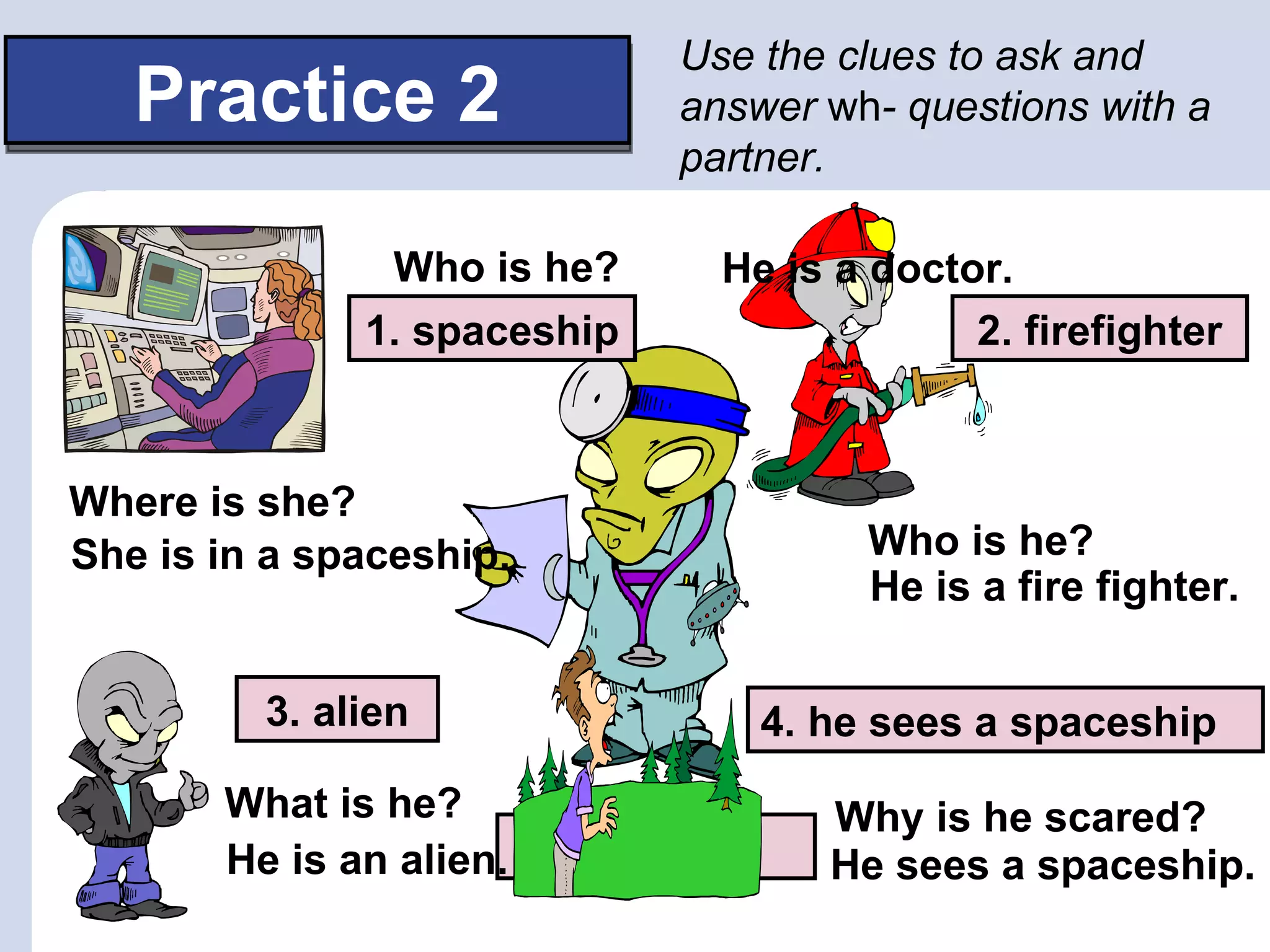 Use the clues to ask and
   Practice 2                answer wh- questions with a
                             partner.

 Example:      Who is he?      He is a doctor.
              1. spaceship                  2. firefighter



Where is she?
She is in a spaceship.                 Who is he?
                                       He is a fire fighter.

         3. alien                 4. he sees a spaceship
       What is he?                   Why is he scared?
       He is an alien.   doctor      He sees a spaceship.
 