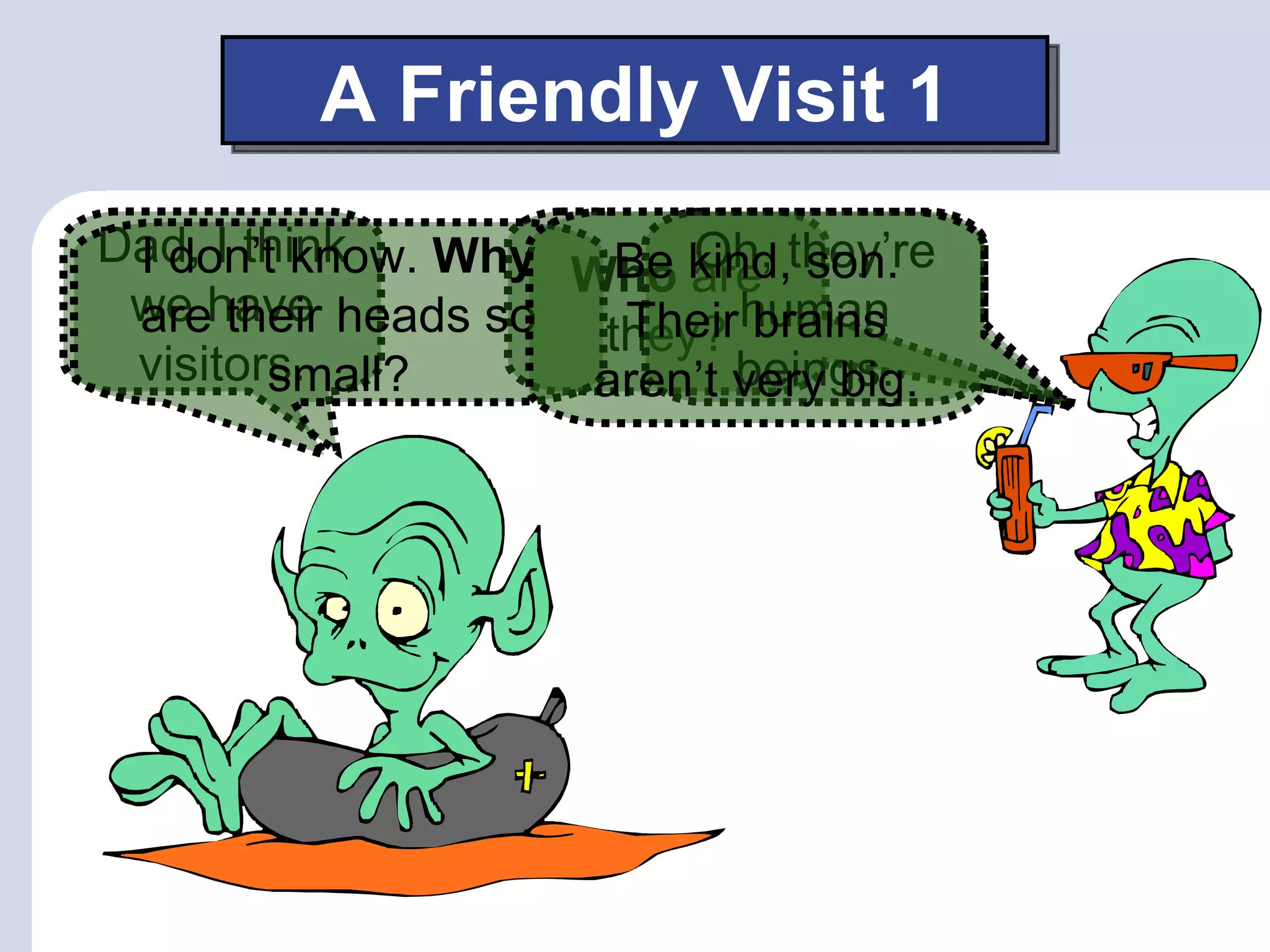 A Friendly Visit 1
Dad, I think
 I don’t know. Why Who kind,they’re
                        Oh,
                     Be are son.
 we have heads so
 are their          they? human
                     Their brains
 visitors.
        small?             beings.
                    aren’t very big.
 