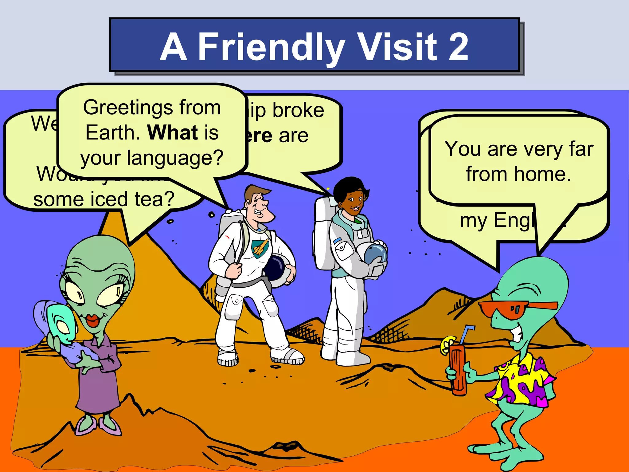 A Friendly Visit 2
     Greetingsspaceship broke
           Our from
Welcome to What is
            our
     Earth. down. Where are       Why are you
                                 Our language far
    planet.
     your language?               You are very is
                  we?                 here?
                                ₪. But
Would you like                      from home.
some iced tea?                  I want to practice
                                   my English.
 