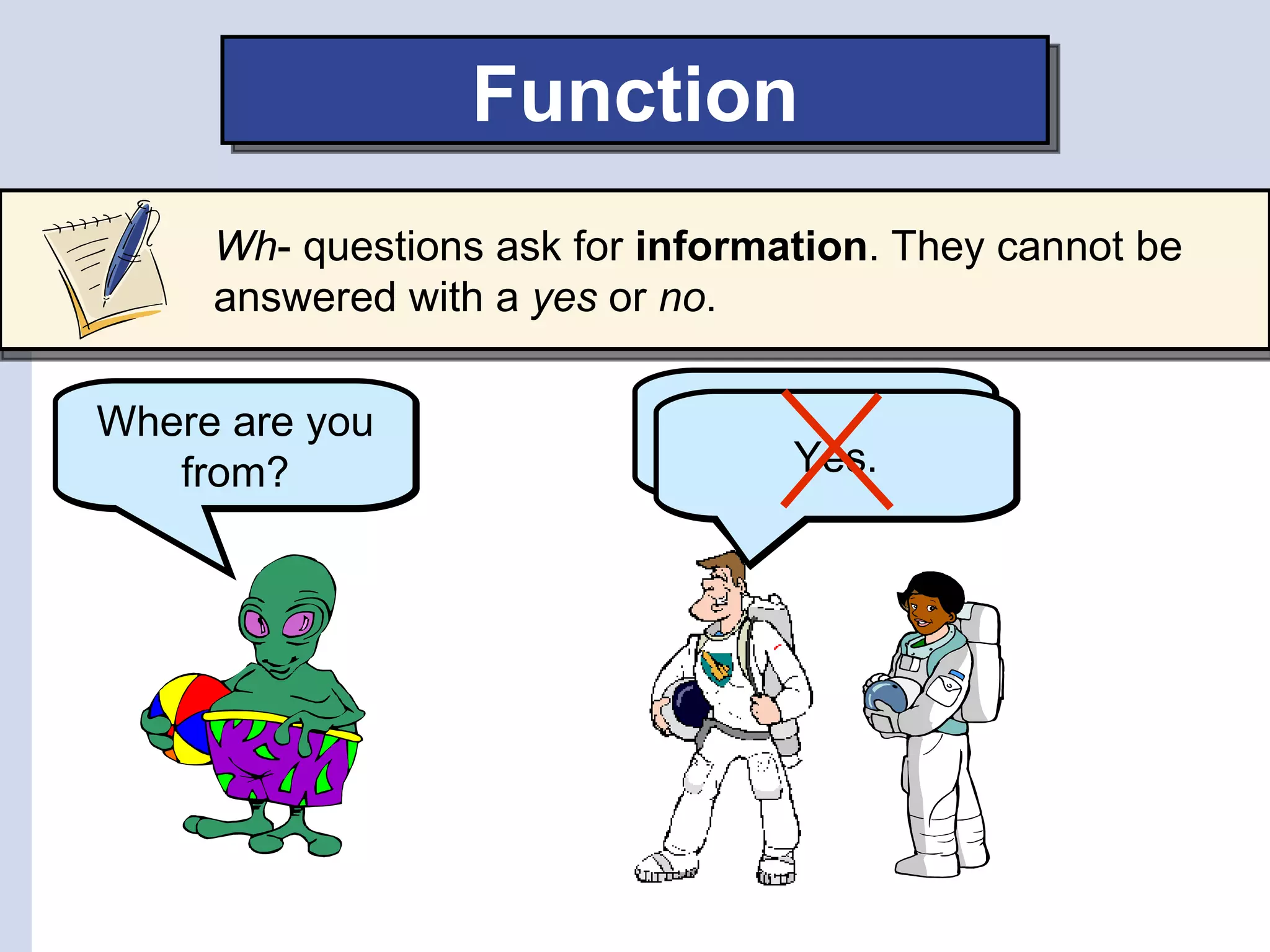 Function
     Wh- questions ask for information. They cannot be
     answered with a yes or no.

Where are you                We are from
   from?                         Yes.
                               Earth.
 