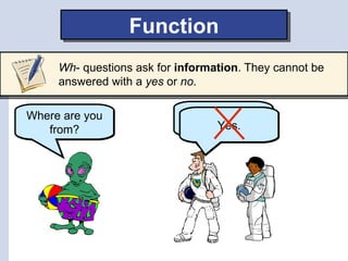 Function
     Wh- questions ask for information. They cannot be
     answered with a yes or no.

Where are you                We are from
   from?                         Yes.
                               Earth.
 