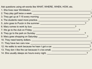 Ask questions using wh-words like WHAT, WHERE, WHEN, HOW, etc.
1. She lives near Wimbledon. _______________________________________________?
2. They play golf twice a week. _____________________________________________?
3. They get up at 7:15 every morning. ________________________________________?
4. The students need more practice. _______________________________________?
5. John goes to Pucón in the summer. ___________________________________?
6. Mary comes to work by bus. _________________________________?
7. We go to the club on Friday. ____________________________________?
8. They go to the park on Sunday. ______________________________________?
9. Mary goes shopping on Saturday. ______________________________________?
10. They need twenty dollars. _______________________________________________?
11. They have two cars now. _______________________________________________?
12. He walks to work because he hasn t got a car. _____________________________?
13. They don t like the car because it s too small. ______________________________?
14. She usually sleeps six hours every night. _______________________________?
 