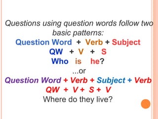 Questions using question words follow two
basic patterns:
Question Word + Verb + Subject
QW + V + S
Who is he?
...or
Question Word + Verb + Subject + Verb
QW + V + S + V
Where do they live?
 