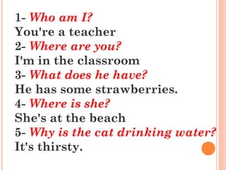 1- Who am I?
You're a teacher
2- Where are you?
I'm in the classroom
3- What does he have?
He has some strawberries.
4- Where is she?
She's at the beach
5- Why is the cat drinking water?
It's thirsty.
 