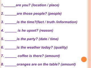 1.______are you? (location / place)
2. ______are those people? (people)
3. ______is the time?(fact / truth /information)
4. ______ is he upset? (reason)
5. ______is the party? (date / time)
6. ______is the weather today? (quality)
7. ______ coffee is there? (amount)
8. ______oranges are on the table? (amount)
 