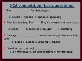 PCA competition (basic questions)
1. She ____________ four languages.
a. speak b. speaks c. spoke d. speaking
2. Jane is a teacher. She ____ English everyday at the school.
a. teach b. teaches c. taught d. teaching
3. I always _____________ the window at night because it is
cold.
a. close b. closes c. closing d. closed
4. We don’t go to school ____________.
a. on Mondays b. on Wednesdays c. on Sundays
 