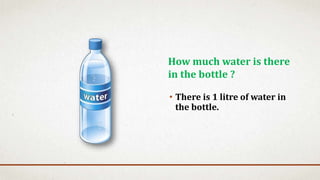 • There is 1 litre of water in
the bottle.
How much water is there
in the bottle ?
 