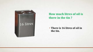 • There is 16 litres of oil in
the tin.
How much litres of oil is
there in the tin ?
 