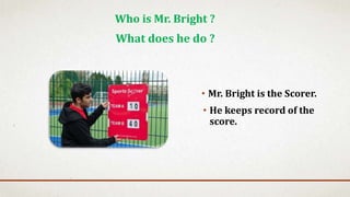 • Mr. Bright is the Scorer.
Who is Mr. Bright ?
What does he do ?
• He keeps record of the
score.
 