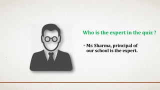 • Mr. Sharma, principal of
our school is the expert.
Who is the expert in the quiz ?
 