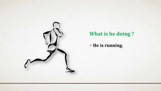 • He is running.
What is he doing ?
 