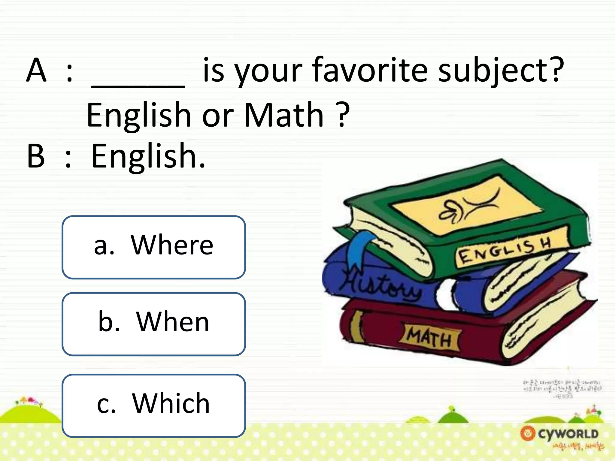 A : _____ is your favorite subject?
English or Math ?
B : English.
a. Where
b. When
c. Which
 