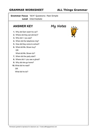 GRAMMAR WORKSHEET ALL Things Grammar
Grammar Focus ‘W/H’ Questions: Past Simple
Level Intermediate
ANSWER KEY My Notes
1. Why did Sam wash his car?
2. Where did they eat (dinner)?
3. Who did I / you see?
4. When did the telephone ring?
5. How did they come to school?
6. What did Ms. Brown buy?
OR
What did Ms. Brown do?
7. When did the party start?
8. Where did I / you see a ghost?
9. Why did she go home?
10. What did he read?
OR
What did he do?
Permission granted to reproduce for classroom use. © www.allthingsgrammar.com
 