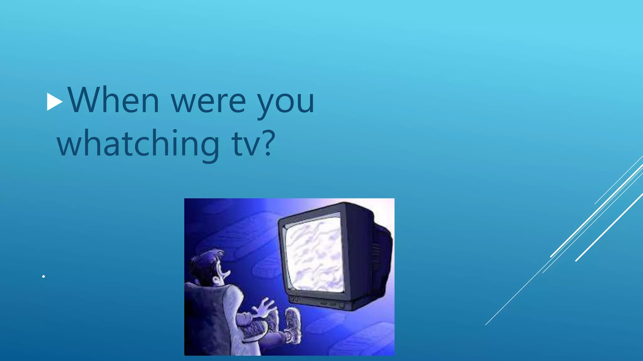 .
When were you
whatching tv?