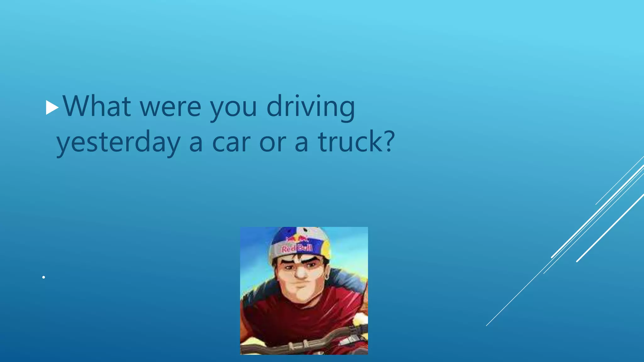 .
What were you driving
yesterday a car or a truck?