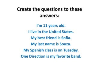 Create the questions to these
answers:
I’m 11 years old.
I live in the United States.
My best friend is Sofia.
My last name is Souza.
My Spanish class is on Tuesday.
One Direction is my favorite band.
 