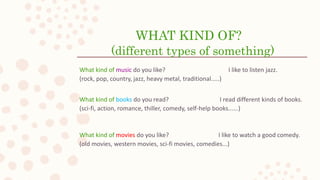 WHAT KIND OF?
(different types of something)
What kind of music do you like? I like to listen jazz.
(rock, pop, country, jazz, heavy metal, traditional.....)
What kind of books do you read? I read different kinds of books.
(sci-fi, action, romance, thiller, comedy, self-help books......)
What kind of movies do you like? I like to watch a good comedy.
(old movies, western movies, sci-fi movies, comedies...)
 