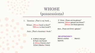 WHOSE
(possessions)
1 . Jasmina: „That is my book. „
Selma: „Whose book is that?”
(Whose is that book?)
Anis: „That's Jasmina's book.”
2. Emre: „Those are my glasses“
Jasmina: „Whose glasses are those?”
(Whose are those glasses)
Anis: „Those are Emre's glasses.”
3. A:Who's that girl
B:That's my friend!
A: Whose friend is she?
B:She's Markus’ friend.
PAY ATTENTION!!!!
Maria's mother. - Maria’s
Spanish.
 